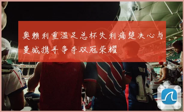 奥赖利重温足总杯失利痛楚决心与曼城携手争夺双冠荣耀