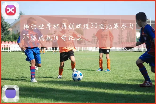 梅西世界杯再创辉煌30场比赛参与28球成就传奇纪录