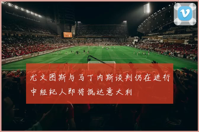 尤文图斯与马丁内斯谈判仍在进行中经纪人即将抵达意大利