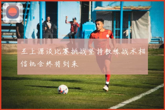 王上源谈比赛挑战坚持教练战术相信机会终将到来