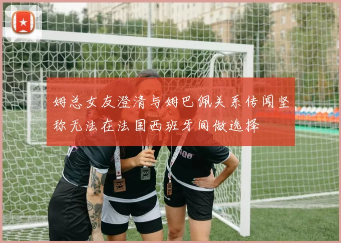姆总女友澄清与姆巴佩关系传闻坚称无法在法国西班牙间做选择
