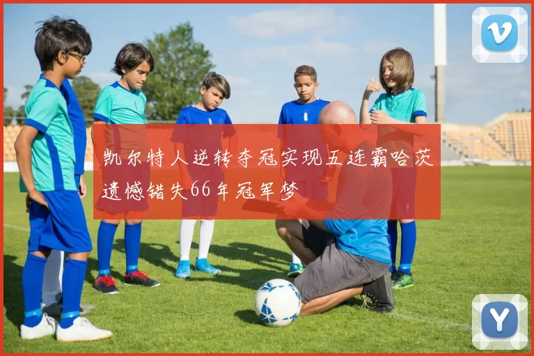 凯尔特人逆转夺冠实现五连霸哈茨遗憾错失66年冠军梦