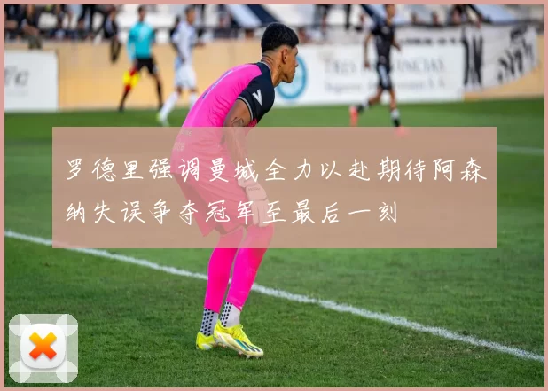 罗德里强调曼城全力以赴期待阿森纳失误争夺冠军至最后一刻