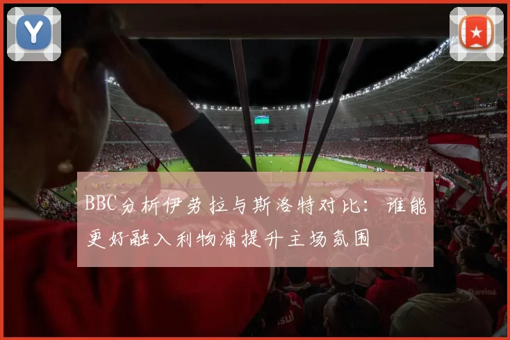 BBC分析伊劳拉与斯洛特对比：谁能更好融入利物浦提升主场氛围