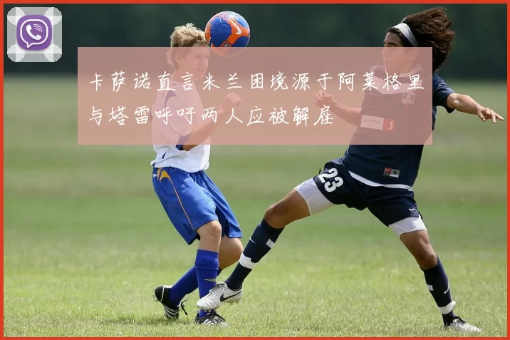 卡萨诺直言米兰困境源于阿莱格里与塔雷呼吁两人应被解雇