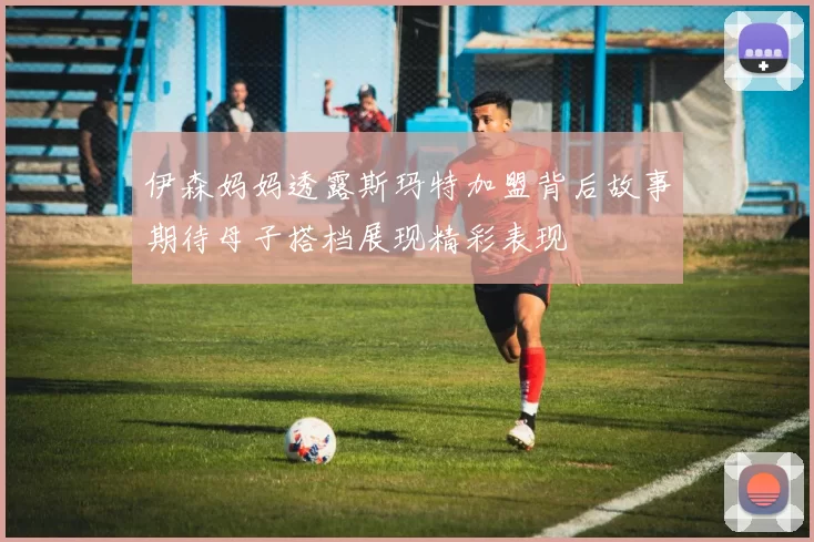 伊森妈妈透露斯玛特加盟背后故事期待母子搭档展现精彩表现