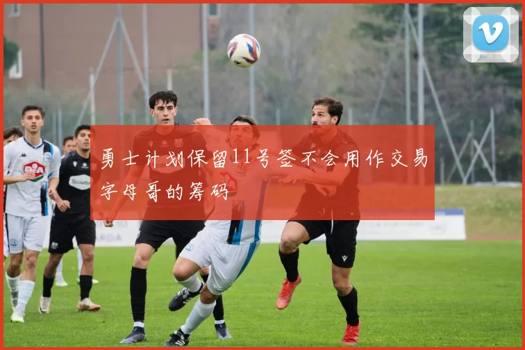 勇士计划保留11号签不会用作交易字母哥的筹码