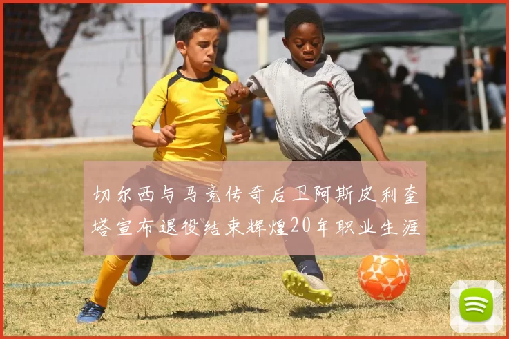 切尔西与马竞传奇后卫阿斯皮利奎塔宣布退役结束辉煌20年职业生涯
