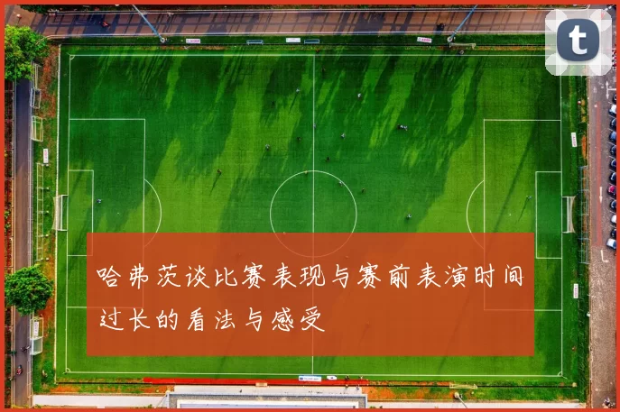 哈弗茨谈比赛表现与赛前表演时间过长的看法与感受