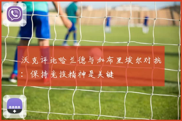 沃克评论哈兰德与加布里埃尔对抗：保持竞技精神是关键