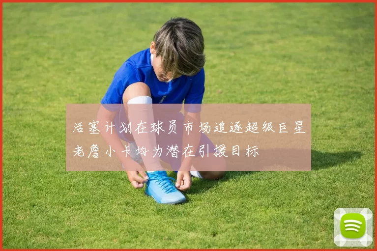 活塞计划在球员市场追逐超级巨星老詹小卡均为潜在引援目标