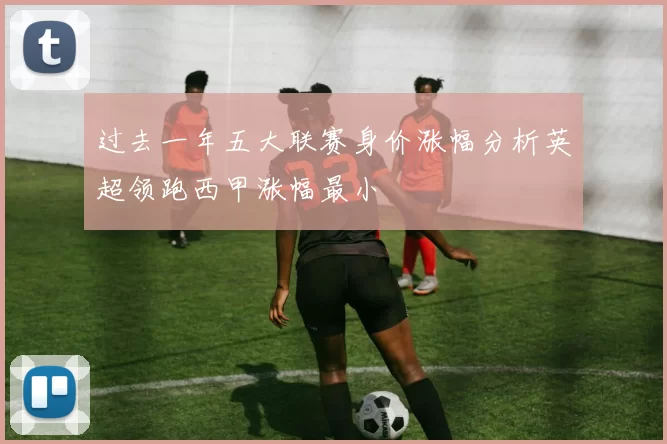 过去一年五大联赛身价涨幅分析英超领跑西甲涨幅最小