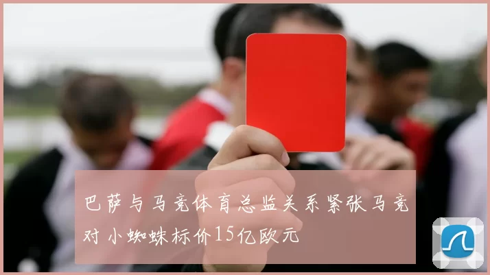 巴萨与马竞体育总监关系紧张马竞对小蜘蛛标价15亿欧元