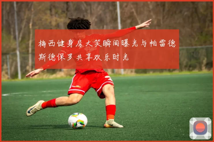 梅西健身房大笑瞬间曝光与帕雷德斯德保罗共享欢乐时光