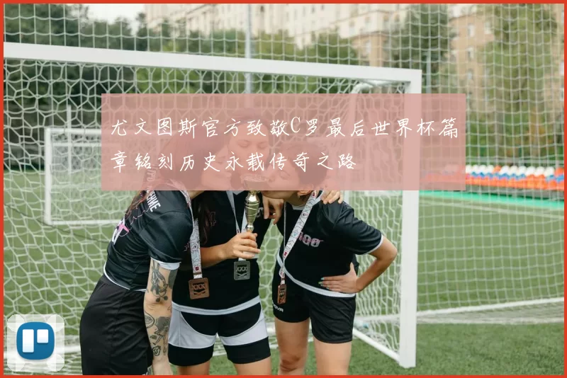 尤文图斯官方致敬C罗最后世界杯篇章铭刻历史永载传奇之路