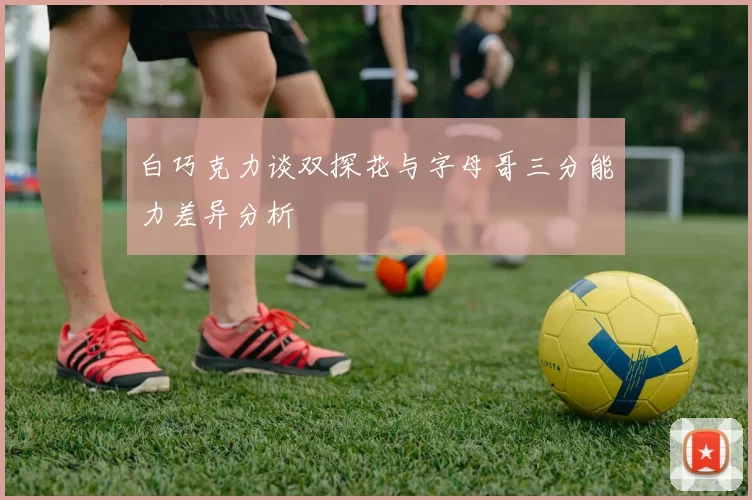 白巧克力谈双探花与字母哥三分能力差异分析