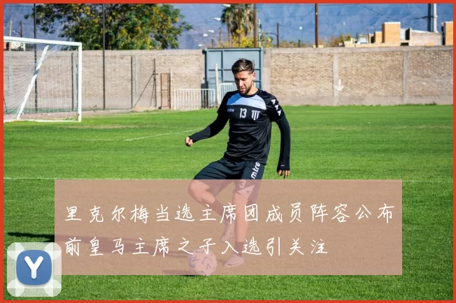 里克尔梅当选主席团成员阵容公布前皇马主席之子入选引关注