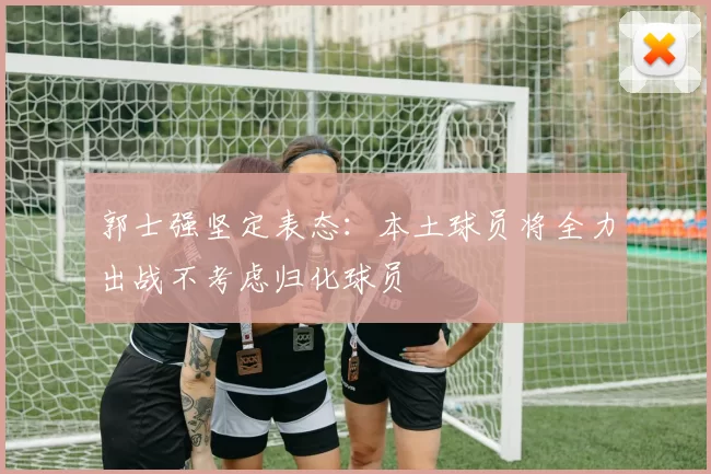 郭士强坚定表态：本土球员将全力出战不考虑归化球员